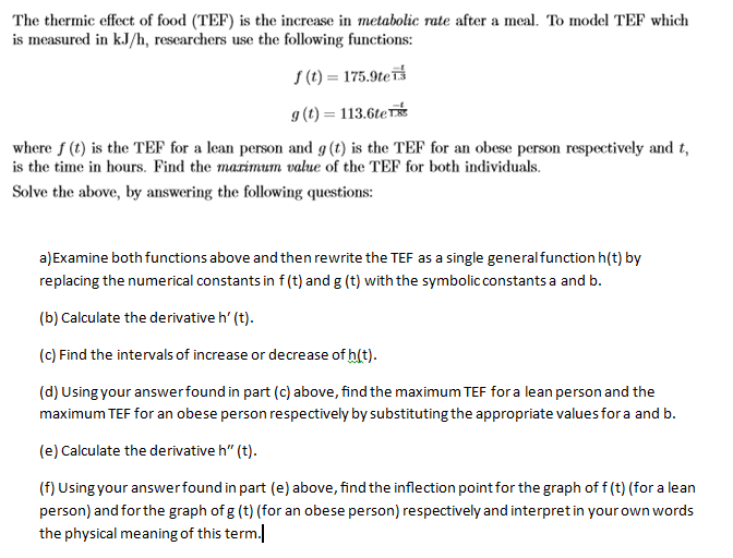 The thermic effect of food (TEF) is the increase in metabolic rate after a meal. To model TEF which
is measured in kJ/h, researchers use the following functions:
S (t) = 175.9teīš
g (t) = 113.6te
where f (t) is the TEF for a lean person and g (t) is the TEF for an obese person respectively and t,
is the time in hours. Find the marimum value of the TEF for both individuals.
Solve the above, by answering the following questions:
a) Examine both functions above and then rewrite the TEF as a single generalfunction h(t) by
replacing the numerical constants in f (t) and g (t) with the symbolic constants a and b.
(b) Calculate the derivative h' (t).
(c) Find the intervals of increase or decrease of h(t).
(d) Using your answerfound in part (c) above, find the maximum TEF fora lean person and the
maximum TEF for an obese person respectively by substituting the appropriate values fora and b.
(e) Calculate the derivative h" (t).
(f) Using your answerfound in part (e) above, find the inflection point for the graph of f (t) (for a lean
person) and for the graph of g (t) (for an obese person) respectively and interpret in your own words
the physical meaning of this term.|
