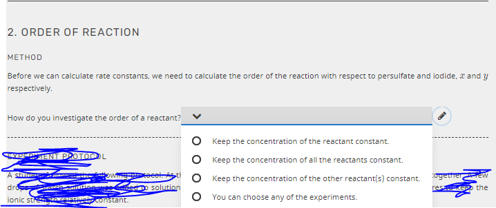 2. ORDER OF REACTION
МЕТНOD
Before we can calculate rate constants, we need to calculate the order of the reaction with respect to persulfate and iodide, T and y
respectively.
How do you investigate the order of a reactant?
Keep the concentration of the reactant constant.
XPRENT PROTOCL
O Keep the concentration of all the reactants constant.
ogetherew
A sti
Keep the concentration of the other reactant(s) constant.
dro
D solution
res e the
O You can choose any of the experiments.
ionic stre ngantivebconstant.
