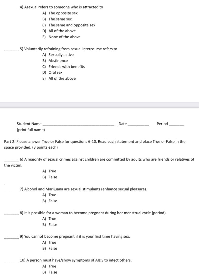 4) Asexual refers to someone who is attracted to
A) The opposite sex
B) The same sex
C) The same and opposite sex
D) All of the above
E) None of the above
5) Voluntarily refraining from sexual intercourse refers to
A) Sexually active
B) Abstinence
C) Friends with benefits
D) Oral sex
E) All of the above
Student Name
Date
Period
(print full name)
Part 2: Please answer True or False for questions 6-10. Read each statement and place True or False in the
space provided. (3 points each)
6) A majority of sexual crimes against children are committed by adults who are friends or relatives of
the victim.
A) True
B) False
7) Alcohol and Marijuana are sexual stimulants (enhance sexual pleasure).
A) True
B) False
8) It is possible for a woman to become pregnant during her menstrual cycle (period).
A) True
B) False
9) You cannot become pregnant if it is your first time having sex.
A) True
B) False
10) A person must have/show symptoms of AIDS to infect others.
A) True
B) False
