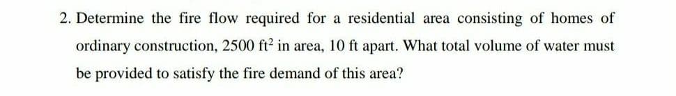 2. Determine the fire flow required for a residential area consisting of homes of
ordinary construction, 2500 ft? in area, 10 ft apart. What total volume of water must
be provided to satisfy the fire demand of this area?
