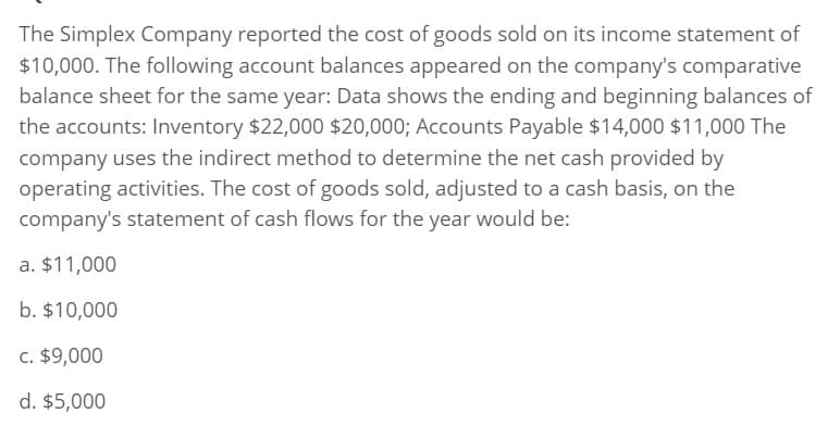 The Simplex Company reported the cost of goods sold on its income statement of
$10,000. The following account balances appeared on the company's comparative
balance sheet for the same year: Data shows the ending and beginning balances of
the accounts: Inventory $22,000 $20,000; Accounts Payable $14,000 $11,000 The
company uses the indirect method to determine the net cash provided by
operating activities. The cost of goods sold, adjusted to a cash basis, on the
company's statement of cash flows for the year would be:
a. $11,000
b. $10,000
c. $9,000
d. $5,000