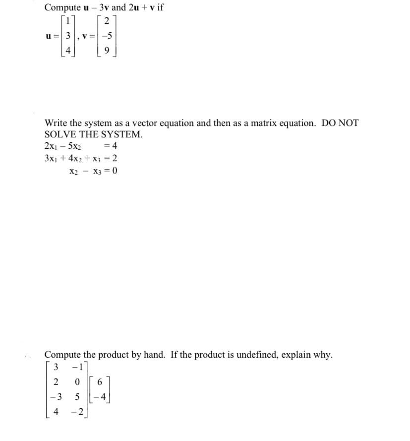 Compute u - 3v and 2u + v if
2
u = 3, v
4
-5
-
9
Write the system as a vector equation and then as a matrix equation. DO NOT
SOLVE THE SYSTEM.
2x1 - 5x2
= 4
3x₁ + 4x2 + x3 = 2
X2 X3 = 0
Compute the product by hand. If the product is undefined, explain why.
3
-1
2
0 6
-3
5
4
-2