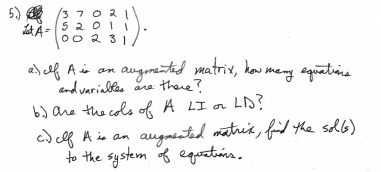 5.
Let A =
3702 1
5201
002 31
a) Ilf A is an augmented matrix, how many equations
and variables are there?
6.) are the cols of A LI or
LD?
c.) clf A is an
сев
augmented matrix, find the sol(s)
to the system of equations.