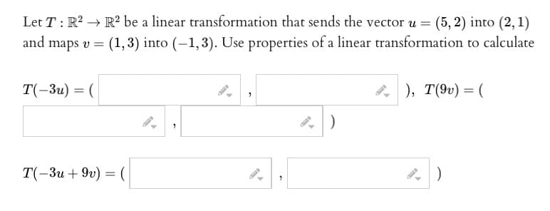 Let T: R² R² be a linear transformation that sends the vector u = (5,2) into (2, 1)
and maps v =
(1, 3) into (-1,3). Use properties of a linear transformation to calculate
T(-3u) = (
T(-3u +9v) = (
"
"
"
), T(9v) = (
)