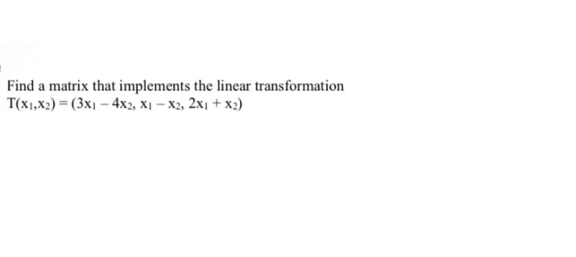 Find a matrix that implements the linear transformation
T(x1,x2) = (3x1 - 4x2, x1-x2, 2x1 + x2)