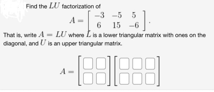 Find the LU factorization of
Right
That is, write A =
=
-3 -5 5
A
6 15 -6
LU where I is a lower triangular matrix with ones on the
diagonal, and U is an upper triangular matrix.
4-18811888
A =