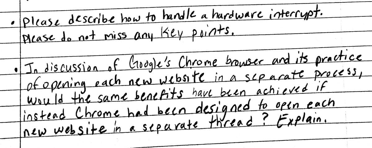 please describe how to handle a hardware interrupt.
Please do not miss any key points.
• In discussion of Google's Chrome browser and its practice
of opening each new website in a separate process,
would the same benefits have been achieved if
instead Chrome had been designed to open each
new website in a separate thread? Explain.