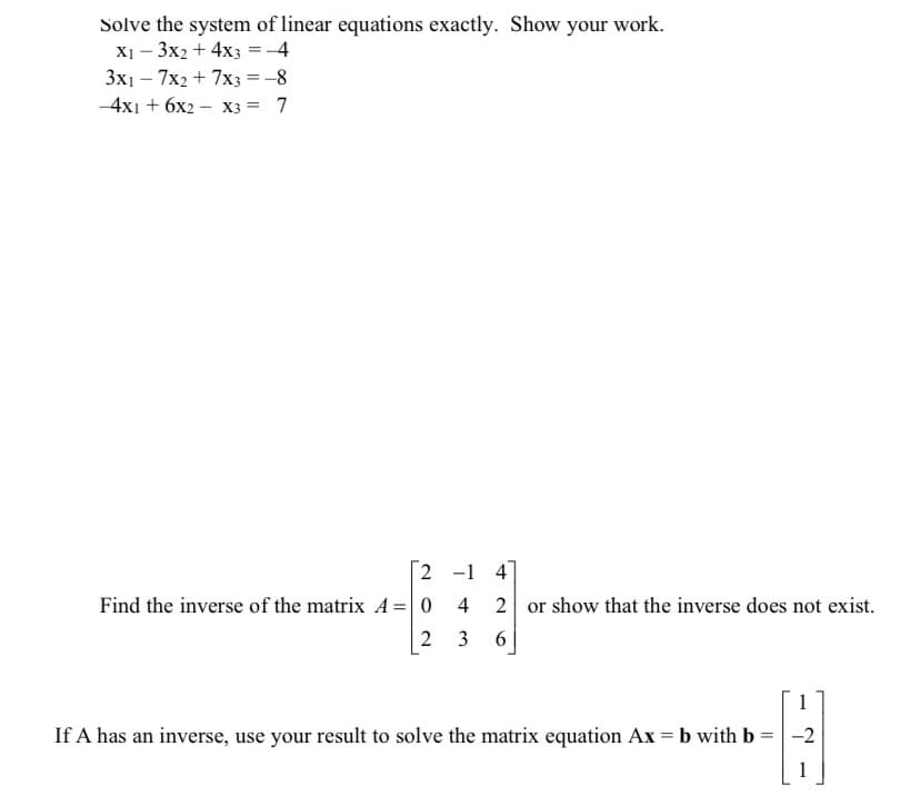 Solve the system of linear equations exactly. Show your work.
X1 - 3x2 + 4x3 = -4
3x1 - 7x2 + 7x3 = -8
-4x1 + 6x2 - X3 = 7
2
Find the inverse of the matrix A = 0
2
-1 4]
T +
3
2 or show that the inverse does not exist.
6
=
If A has an inverse, use your result to solve the matrix equation Ax = b with b