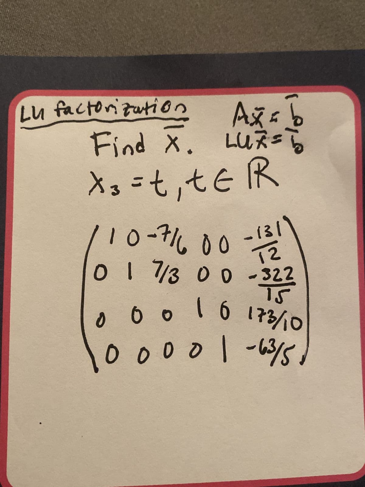 Lu factorization
Ax=b
Find X. LUZ = b
x3 = t₁ tER
13
12
-322
3223
15
1 6 173/10
00001-63/5,
10-71600
0 1 7/3 0 0
0 0 0