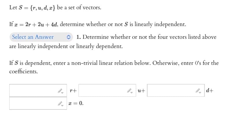 Let S = {r, u, d, x} be a set of vectors.
If x= 2r + 2u + 4d, determine whether or not S is linearly independent.
Select an Answer
are linearly independent or linearly dependent.
1. Determine whether or not the four vectors listed above
If S is dependent, enter a non-trivial linear relation below. Otherwise, enter O's for the
coefficients.
4
r+
x = 0.
u+
d+