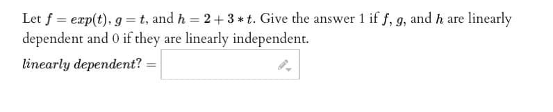 Let f = exp(t), g = t, and h = 2 + 3 * t. Give the answer 1 if f, g, and h are linearly
dependent and 0 if they are linearly independent.
linearly dependent? =