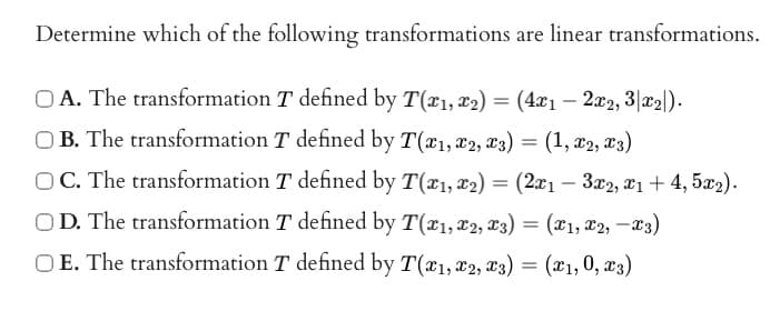 Determine which of the following transformations are linear transformations.
OA. The transformation T defined by T(x1, x2) = (4x₁ - 2x2, 3|x₂|).
OB. The transformation T defined by T(x1, 2, 3) = (1, X2, X3)
T defined by T(x₁, x2) = (2x1 - 3x2, x1 + 4,5x₂).
OC. The transformation
OD. The transformation
OE. The transformation
T defined by T(1, 2, 3) = (x₁, x2, -3)
T defined by T(x1, x2, x3) = (x1, 0, x3)