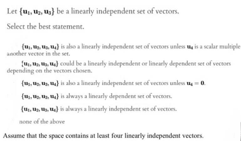 Let {u₁, U2, U3} be a linearly independent set of vectors.
Select the best statement.
{U₁, U2, U3, U4} is also a linearly independent set of vectors unless u4 is a scalar multiple
another vector in the set.
(U₁, 12, 13, 14} could be a linearly independent or linearly dependent set of vectors
depending on the vectors chosen.
{U₁, U2, U3, U4} is also a linearly independent set of vectors unless u4 = 0.
{U₁, 12, 13, 14} is always a linearly dependent set of vectors.
{U₁, U2, U3, U4} is always a linearly independent set of vectors.
none of the above
Assume that the space contains at least four linearly independent vectors.