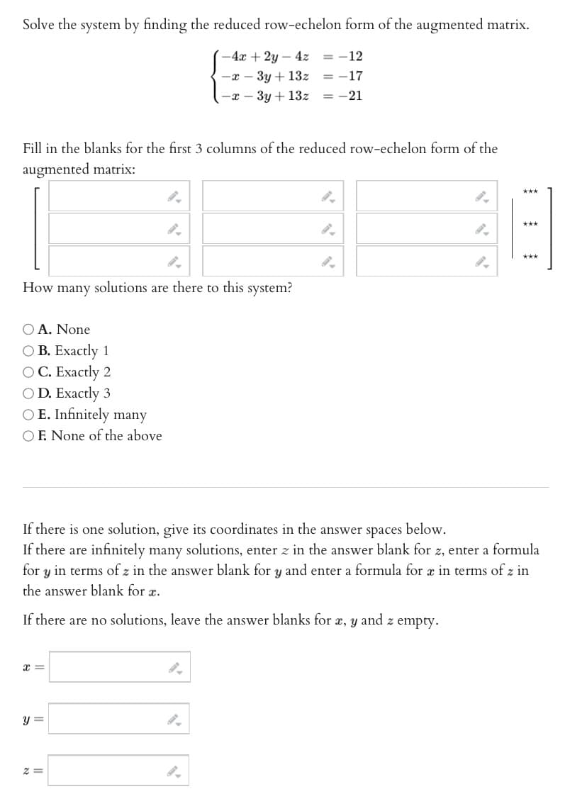 Solve the system by finding the reduced row-echelon form of the augmented matrix.
-4x+2y-4z = -12
-x-3y + 13z = -17
-x - 3y + 13z = -21
Fill in the blanks for the first 3 columns of the reduced row-echelon form of the
augmented matrix:
4
9.
How many solutions are there to this system?
O A. None
OB. Exactly 1
O C. Exactly 2
OD. Exactly 3
O E. Infinitely many
OF. None of the above
x =
9.
y =
If there is one solution, give its coordinates in the answer spaces below.
If there are infinitely many solutions, enter z in the answer blank for z, enter a formula
for y in terms of z in the answer blank for y and enter a formula for æ in terms of z in
the answer blank for a.
If there are no solutions, leave the answer blanks for æ, y and z empty.
2=
***
***
18
***
""