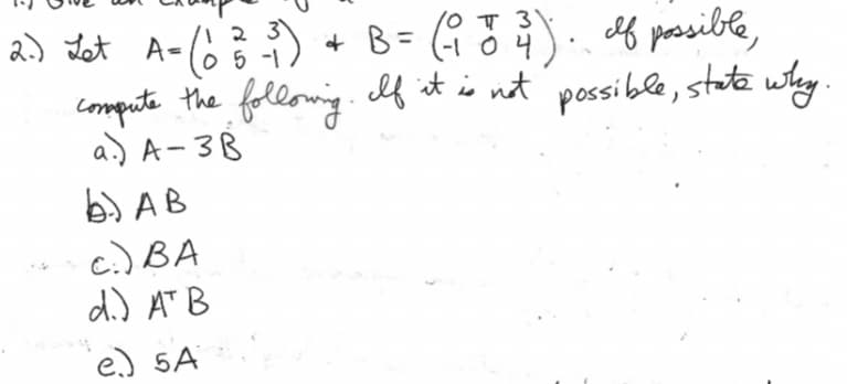 2.) Let A - (0₂3² -₁) + B = (₁ 747). If possible,
(1
2 3
5 -1
compute the following. If it is not possible, state why.
a.) A-3B
b. AB
c.) BA
d.) AT B
e.) 5A