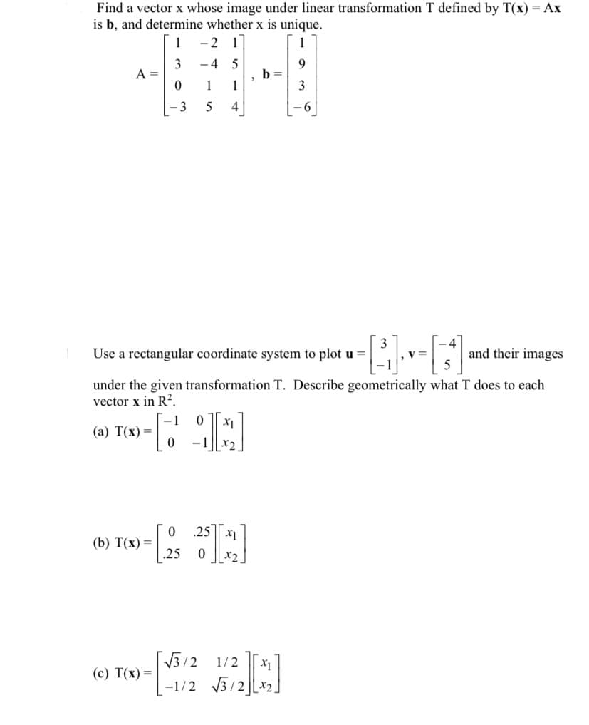 Find a vector x whose image under linear transformation T defined by T(x) = Ax
is b, and determine whether x is unique.
1
3
0
-3
A =
(a) T(x) =
(b) T(x) =
(c) T(x) =
-2
-4
1
5
[
1
4
Use a rectangular coordinate system to plot u =
under the given transformation T. Describe geometrically what T does to each
vector x in R².
0 X1
-12.
*K]
0
"
0 25 x₁
.25
6
√√3/2 1/2 X₁
-1/2 √√3/22
4
V =
and their images