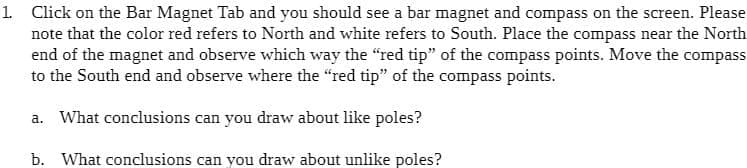 1. Click on the Bar Magnet Tab and you should see a bar magnet and compass on the screen. Please
note that the color red refers to North and white refers to South. Place the compass near the North
end of the magnet and observe which way the "red tip" of the compass points. Move the compass
to the South end and observe where the "red tip" of the compass points.
a. What conclusions can you draw about like poles?
b. What conclusions can you draw about unlike poles?
