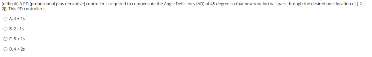 (difficult) A PD (proportional plus derivative) controller is required to compensate the Angle Deficiency (AD) of 45 degree so that new root loci will pass through the desired pole location of (-2,
2j). This PD controller is
O A. 4 + 1s
O B. 2+ 1s
O C. 8 + 1s
O D.4 + 2s
