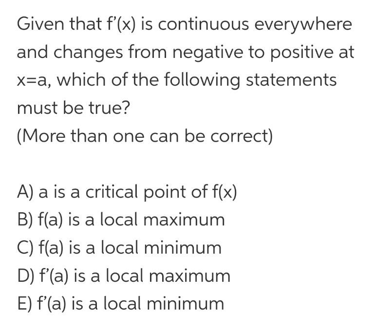 Given that f'(x) is continuous everywhere
and changes from negative to positive at
x=a, which of the following statements
must be true?
(More than one can be correct)
A) a is a critical point of f(x)
B) f(a) is a local maximum
C) f(a) is a local minimum
D) f'(a) is a local maximum
E) f'(a) is a local minimum
