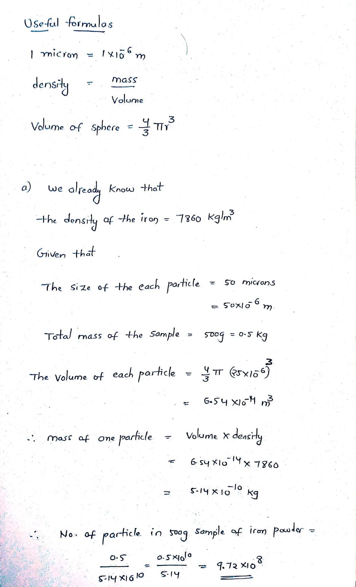 Use-ful formulas
| micron
mass
density
Volume
Volume of sphere = TIY
oleady
a)
we
Know that
--the density of the iron = 7860 Kglm
Given that
50 microns
The size of the each particle
50x106
Total mass of the Sample
kg
5oog
= 0.5
The Volume of each particle
6-54 X10H m3
particle
Vokume x density
mass of one
6. s4 X10x 7860
1४6०
-10
5-14 X10° kg
No. of particle in soog Sample of irom pauder
O.5
9.72 XIO
5.14
5.14 X16 10
M.
