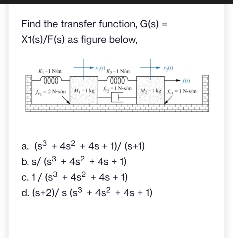 Find the transfer function, G(s) =
X1(s)/F(s) as figure below,
K1 =1 N/m
*;(1)
K2 =1 N/m
x3(1)
fv, = 2 N-s/m
M1 =1 kg | Jvz=1 N-s/m
M2 =1 kg | fv= 1 N-s/m
a. (s3 + 4s? + 4s + 1)/ (s+1)
b. s/ (s3 + 4s2 + 4s + 1)
c. 1/ (s3 + 4s² + 4s + 1)
d. (s+2)/ s (s3 + 4s? + 4s + 1)
