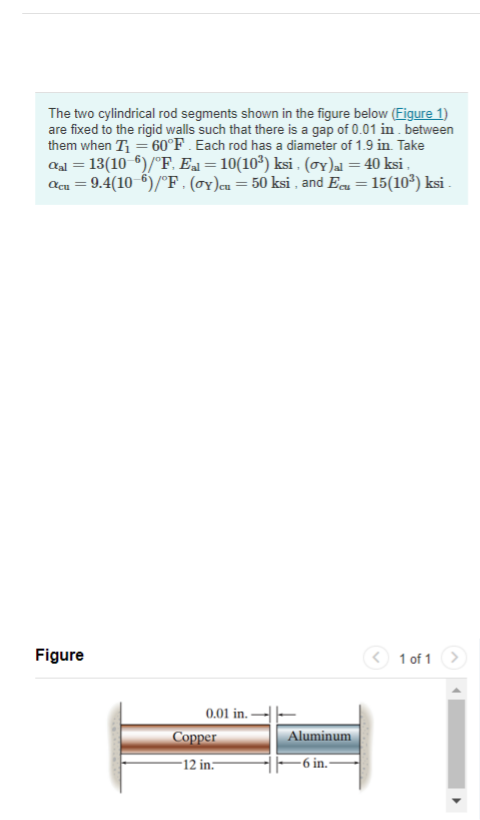 The two cylindrical rod segments shown in the figure below (Figure 1)
are fixed to the rigid walls such that there is a gap of 0.01 in . between
them when T = 60°F . Each rod has a diameter of 1.9 in Take
aal = 13(10 6)/°F, Ea = 10(10³) ksi . (oY)al = 40 ksi ,
Acu = 9.4(10 5)/°F . (OY)cu= 50 ksi , and Ecu = 15(10*) ksi .
%3|
Figure
< 1 of 1 >
0.01 in -
Соррer
Aluminum
-12 in.-
- 6 in.-
