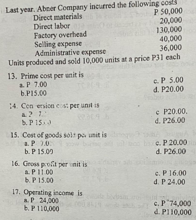 Last year. Abner Company incurred the following costs
P 50,000
20,000
130,000
40,000
36,000
Direct materials
Direct labor
Factory overhead
Selling expense
Administrative expense
Units produced and sold 10,000 units at a price P31 each
13. Prime cost per unit is
a. P 7.00
b.P15.00
c. P 5.00
d. P20.00
14. Con ersion cost per unit is
a. ? 7.
b. P 15.)
c P20.00.
d. P26.00
15. Cost of goods solt pe unit is steqe3
a. P 7.0
b. P 15.00
burteg t ol 200 ba c. P 20.00
d. P26.00
dsY sci
16. Gross p.ofit per unit is
a. P11.00
b. P 15.00
c. P 16.00
d. P 24.00
17. Operating income is
a. P 24,000
b. P110,000
i biviam
8419
c. P"74,000
d. Pl10,000
