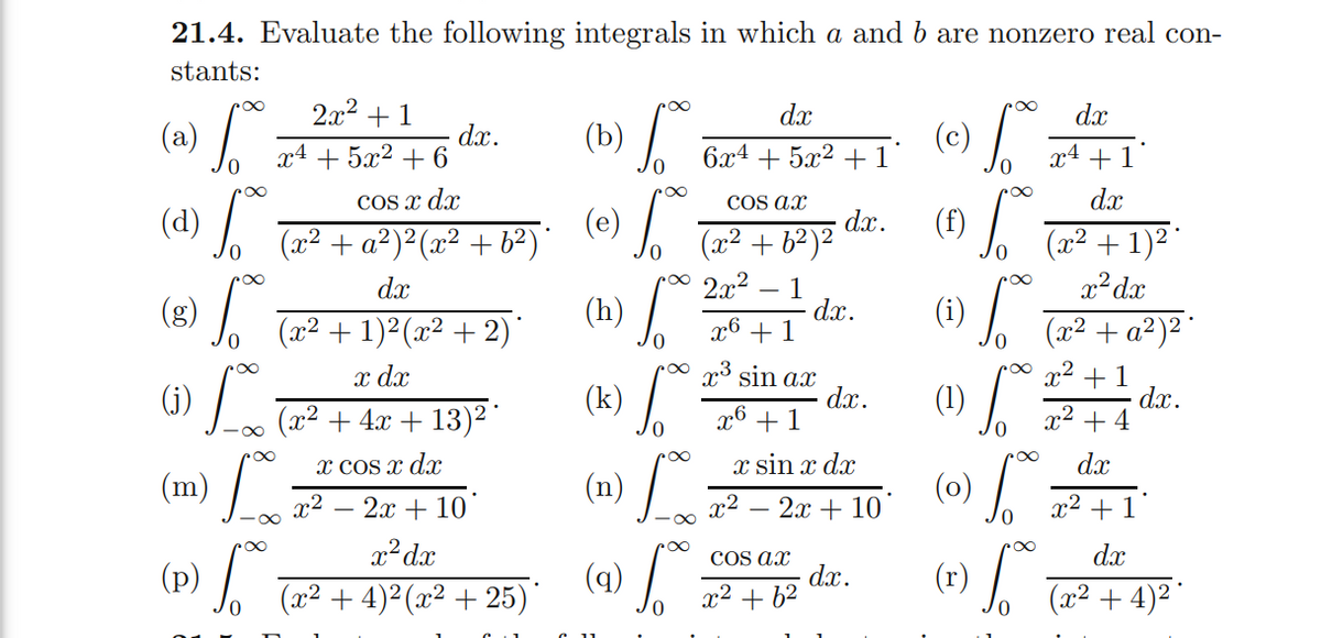 (3)
(1) /
(h) /
(k)
21.4. Evaluate the following integrals in which a and b are nonzero real con-
stants:
2x2 + 1
dx
dx
(a) /
(c) /
dx.
+ 5x2 + 6
(b)
6.x4 + 5x2 + 1'
x4
x4
+
1'
COS x dr
COs ax
dx
(d)
(e)
(x² + a²)²(x² + b²)'
(f)
dx.
(x² + b²)²
po0 2x²
(x² + 1)² °
x²dx
dx
1
dx.
x6 +1
(x² + 1)²(x² + 2)
(x2 + a²)² ¨
x dx
(J) L Ta² + 4x + 13)2 "
poo p³ sin ax
dx.
x6 +1
x2 +1
dx.
x2 + 4
(1)
x COs x dx
x sin x dx
dx
(n)
(0)
x2
2x + 10
x2 – 2x + 10
x² + 1
x2 dx
dx
(4) /
COs ax
dx.
x2 + b²
(x2 + 4)² (x² + 25)'
(x² + 4)2 "
