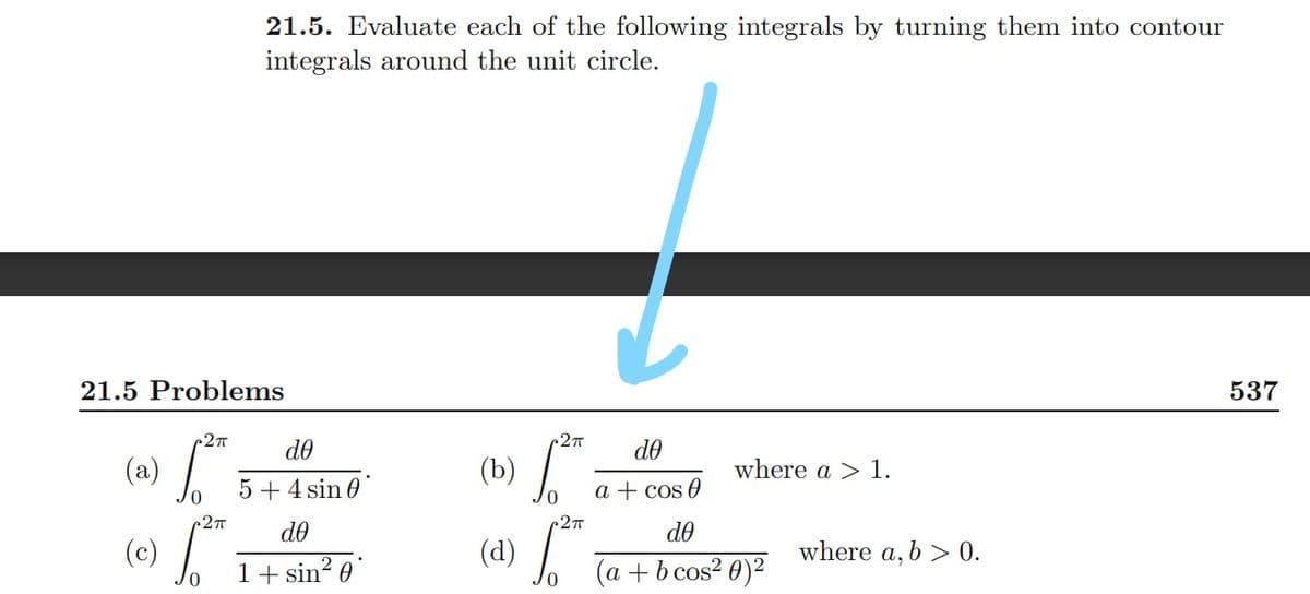 21.5. Evaluate each of the following integrals by turning them into contour
integrals around the unit circle.
21.5 Problems
537
27T
2T
do
do
(a)
(b)
where a > 1.
5 + 4 sin 0
a + cos 0
27T
do
do
(c)
(d)
where a, b > 0.
1+ sin? 0
(a + b cos? 0)²
