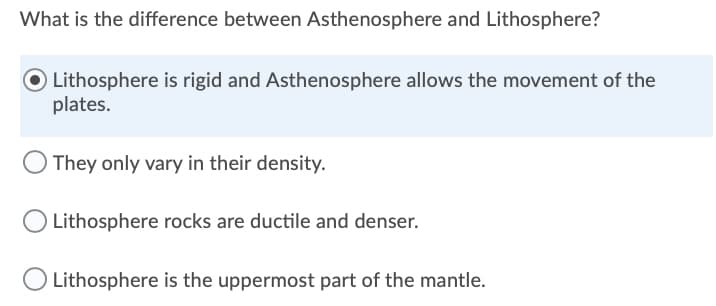 What is the difference between Asthenosphere and Lithosphere?
Lithosphere is rigid and Asthenosphere allows the movement of the
plates.
They only vary in their density.
Lithosphere rocks are ductile and denser.
Lithosphere is the uppermost part of the mantle.
