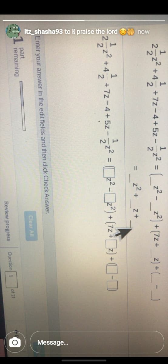 itz_shasha93 to praise the lord now
1/2
Message..
+72-4+ 5z-2 = ( z² - _z²) + (7z+ _z} + (_-J
1
+4
z2) + (7z+_z) + (_ -
= z2
z2 + z+
%3D
² = ?-2) + (72 ) +C-D
z² +4– +7z-4+5z-
%3D
Enter your answer in the edit fields and then click Check Answer.
Clear All
part
remaining
Review progress
Question 1
of 21
