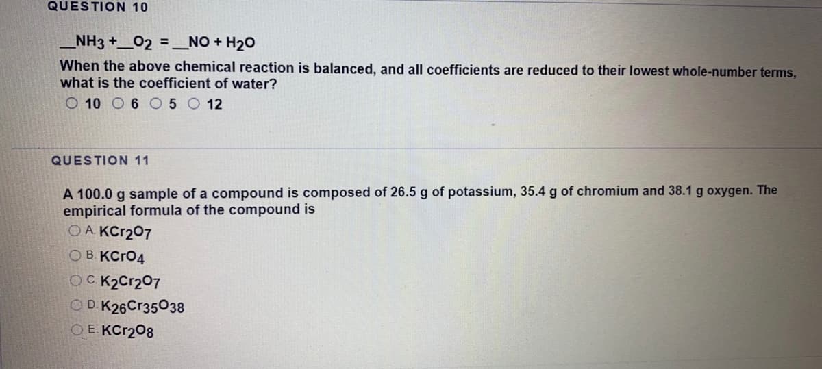 QUESTION 10
NH3 +_02 =_NO + H20
When the above chemical reaction is balanced, and all coefficients are reduced to their lowest whole-number terms,
what is the coefficient of water?
O 10 O 6 O 5 O 12
QUESTION 11
A 100.0 g sample of a compound is composed of 26.5 g of potassium, 35.4 g of chromium and 38.1 g oxygen. The
empirical formula of the compound is
OA KCT207
OB KCRO4
OCK2C1207
OD. K26Cr35038
O E. KCR208
