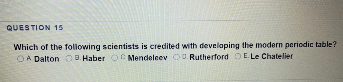 QUESTION 15
Which of the following scientists is credited with developing the modern periodic table?
O A. Dalton O B. Haber
C. Mendeleev O D. Rutherford O E.Le Chatelier

