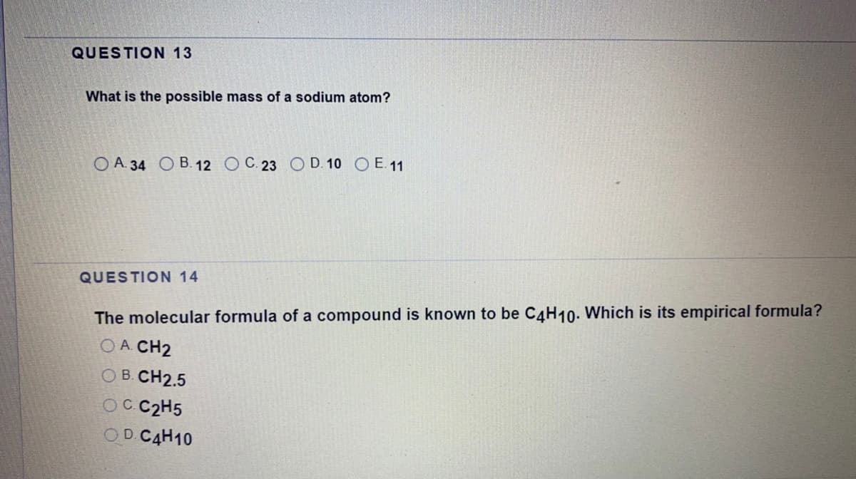 QUESTION 13
What is the possible mass of a sodium atom?
O A. 34 O B. 12 O C. 23 O D. 10 O E. 11
QUESTION 14
The molecular formula of a compound is known to be C4H10. Which is its empirical formula?
O A. CH2
OB. CH2.5
OCC2H5
OD.C4H10
