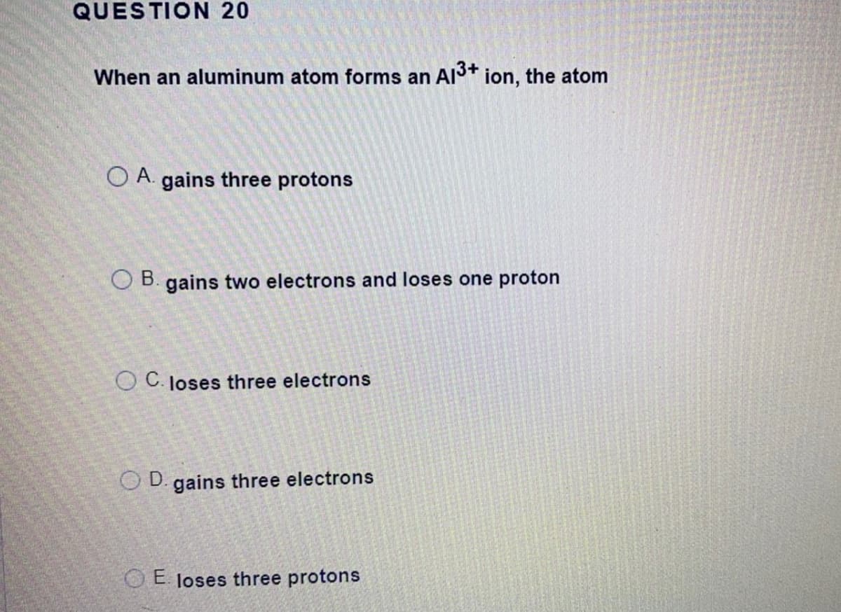 QUESTION 20
When an aluminum atom forms an Al3* ion, the atom
O A. gains three protons
O B. gains two electrons and loses one proton
O C. loses three electrons
O D. gains three electrons
O E loses three protons
