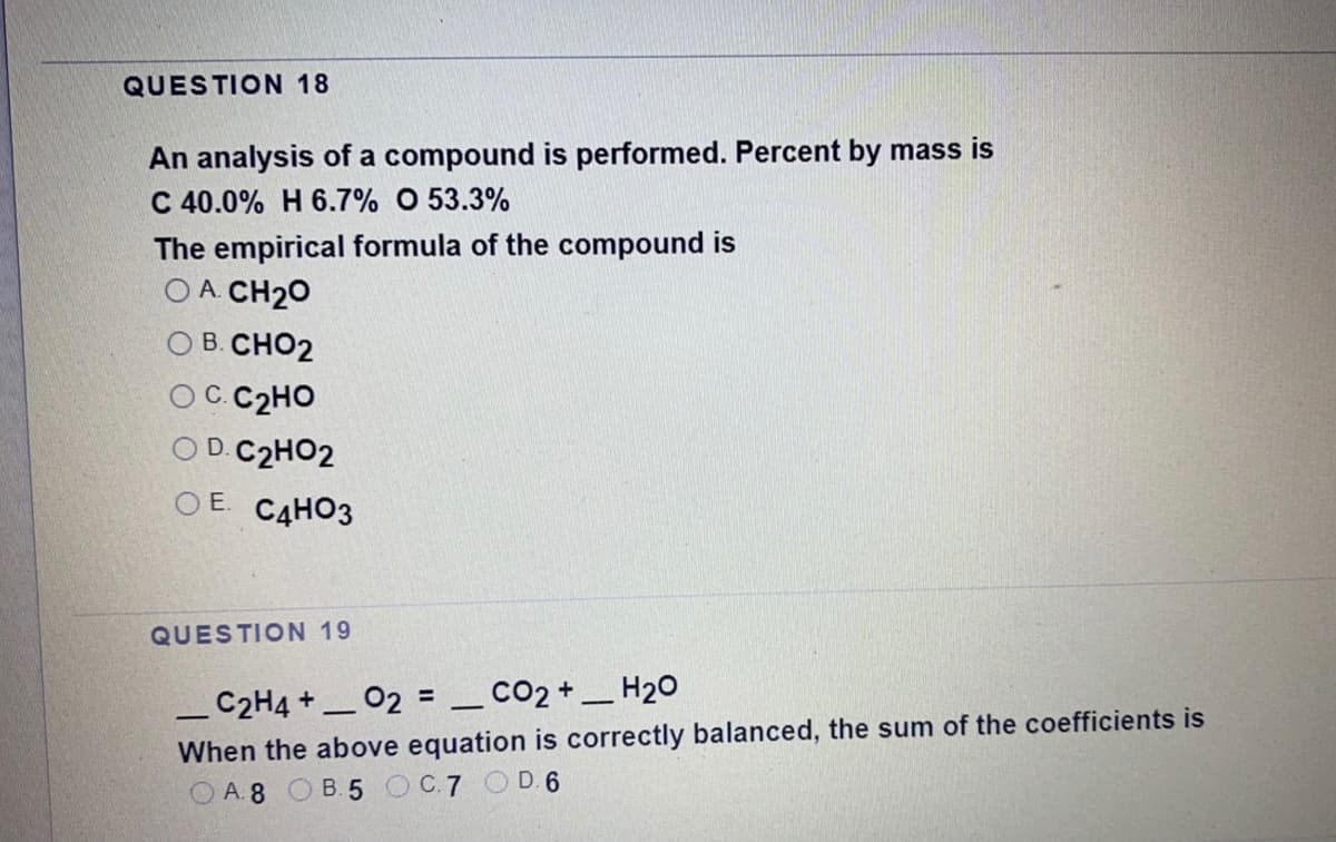 QUESTION 18
An analysis of a compound is performed. Percent by mass is
C 40.0% H 6.7% O 53.3%
The empirical formula of the compound is
O A. CH20
B. CHO2
C.C2HO
D. C2HO2
O E. CAHO3
QUESTION 19
_C2H4 +_ 02 = _CO2+_H2o
%3D
When the above equation is correctly balanced, the sum of the coefficients is
O A.8 OB.5 OC7 OD 6
