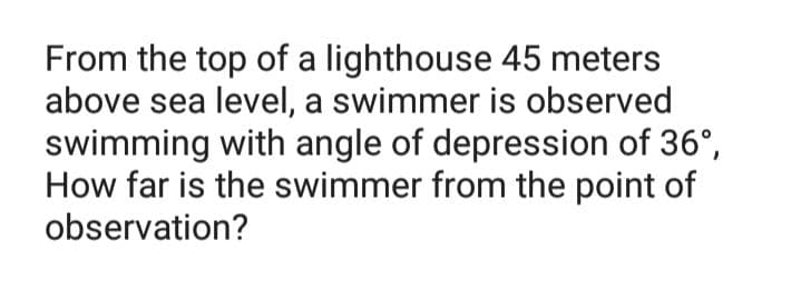 From the top of a lighthouse 45 meters
above sea level, a swimmer is observed
swimming with angle of depression of 36°,
How far is the swimmer from the point of
observation?
