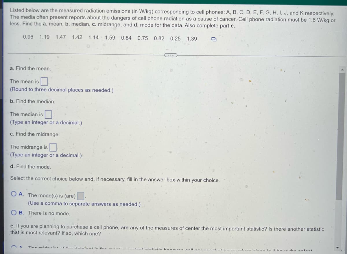 Listed below are the measured radiation emissions (in W/kg) corresponding to cell phones: A, B, C, D, E, F, G, H, I, J, and K respectively.
The media often present reports about the dangers of cell phone radiation as a cause of cancer. Cell phone radiation must be 1.6 W/kg or
less. Find the a. mean, b. median, c. midrange, and d. mode for the data. Also complete part e.
0.96 1.19 1.47 1.42 1.14 1.59 0.84 0.75 0.82 0.25 1.39
a. Find the mean.
The mean is
(Round to three decimal places as needed.)
b. Find the median.
The median is
(Type an integer or a decimal.)
c. Find the midrange.
The midrange is
(Type an integer or a decimal.)
d. Find the mode.
Select the correct choice below and, if necessary, fill in the answer box within your choice.
OA. The mode(s) is (are)
(Use a comma to separate answers as needed.)
OB. There is no mode.
e. If you are planning to purchase a cell phone, are any of the measures of center the most important statistic? Is there another statistic
that is most relevant? If so, which one?
A The mid-aint of the datallant in the
nxant atatintin ba