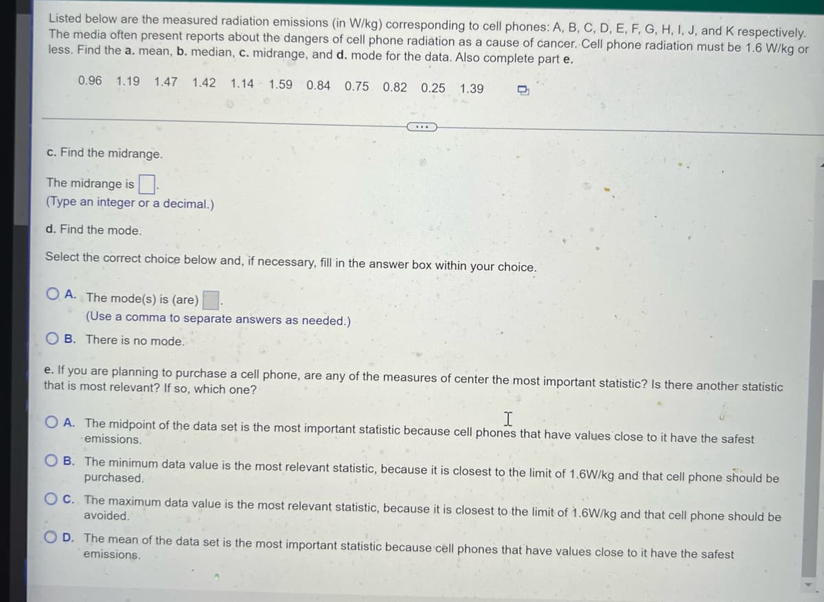 Listed below are the measured radiation emissions (in W/kg) corresponding to cell phones: A, B, C, D, E, F, G, H, I, J, and K respectively.
The media often present reports about the dangers of cell phone radiation as a cause of cancer. Cell phone radiation must be 1.6 W/kg or
less. Find the a. mean, b. median, c. midrange, and d. mode for the data. Also complete part e.
0.96 1.19 1.47 1.42 1.14 1.59 0.84 0.75 0.82 0.25 1.39
D
c. Find the midrange.
The midrange is
(Type an integer or a decimal.)
d. Find the mode.
Select the correct choice below and, if necessary, fill in the answer box within your choice.
OA. The mode(s) is (are)
(Use
ma to separate answers as needed.)
OB. There is no mode.
e. If you are planning to purchase a cell phone, are any of the measures of center the most important statistic? Is there another statistic
that is most relevant? If so, which one?
OA. The midpoint of the data set is the most important statistic because cell phones that have values close to it have the safest
emissions.
OB. The minimum data value is the most relevant statistic, because it is closest to the limit of 1.6W/kg and that cell phone should be
purchased.
OC. The maximum data value is the most relevant statistic, because it is closest to the limit of 1.6W/kg and that cell phone should be
avoided.
D. The mean of the data set is the most important statistic because cell phones that have values close to it have the safest
emissions.