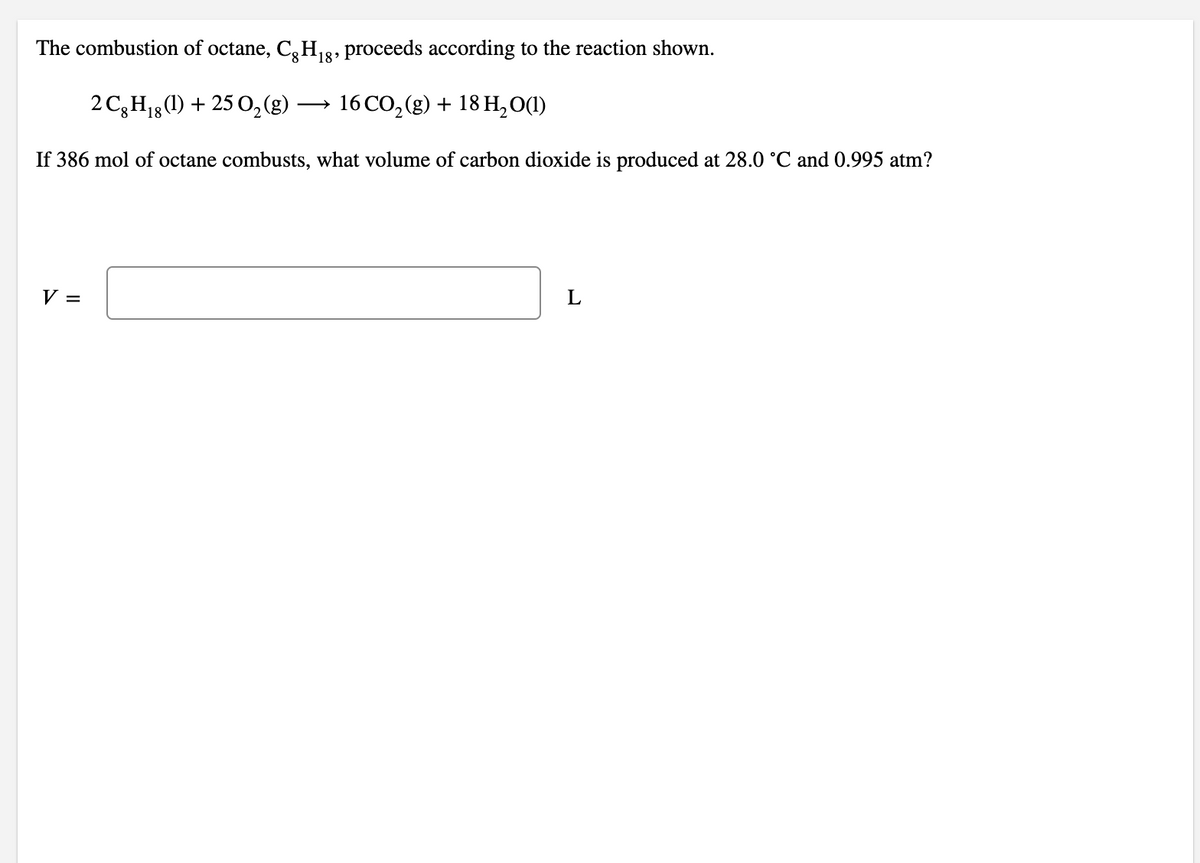 The combustion of octane, C,H13, proceeds according to the reaction shown.
2 C3H18(1) + 25 0,(g)
16 CO, (g) + 18 H,0(1)
If 386 mol of octane combusts, what volume of carbon dioxide is produced at 28.0 °C and 0.995 atm?
V =
L
