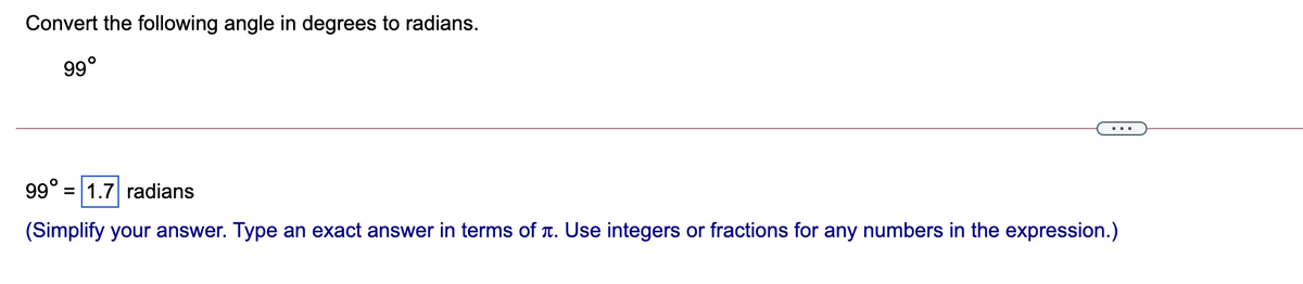 Convert the following angle in degrees to radians.
99°
...
99° = 1.7 radians
(Simplify your answer. Type an exact answer in terms of T. Use integers or fractions for any numbers in the expression.)
