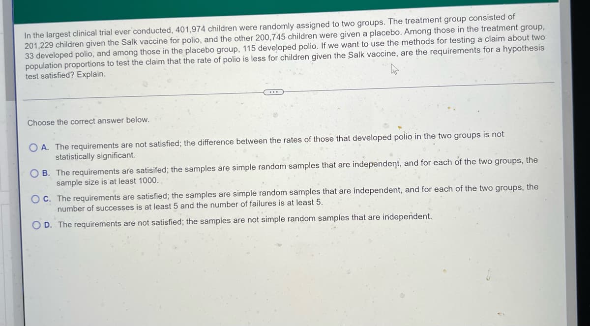 ### Clinical Trial for Salk Polio Vaccine: Hypothesis Testing Requirements

In the largest clinical trial ever conducted, 401,974 children were randomly assigned to two groups. The treatment group consisted of 201,229 children given the Salk vaccine for polio, and the other 200,745 children were given a placebo. Among those in the treatment group, 33 developed polio, and among those in the placebo group, 115 developed polio. If we want to use the methods for testing a claim about two population proportions to test the claim that the rate of polio is less for children given the Salk vaccine, are the requirements for a hypothesis test satisfied? Explain.

---

### Answer Choices

A. **The requirements are not satisfied; the difference between the rates of those that developed polio in the two groups is not statistically significant.**

B. **The requirements are satisfied; the samples are simple random samples that are independent, and for each of the two groups, the sample size is at least 1000.**

C. **The requirements are satisfied; the samples are simple random samples that are independent, and for each of the two groups, the number of successes is at least 5 and the number of failures is at least 5.**

D. **The requirements are not satisfied; the samples are not simple random samples that are independent.**

---

### Explanation

This section helps students understand the criteria necessary for conducting a hypothesis test for comparing two population proportions. By analyzing the setup of the clinical trial, we can determine if the tests' requirements are met based on the given data and conditions.

When examining a hypothesis test involving two population proportions, one must ensure that:
1. The samples are simple random samples.
2. The samples are independent.
3. The sample sizes are sufficiently large, often at least 5 successes and 5 failures, or sometimes at least 1000 participants in each group.

For this specific case, students are encouraged to critically analyze the provided data and select the appropriate answer accordingly.