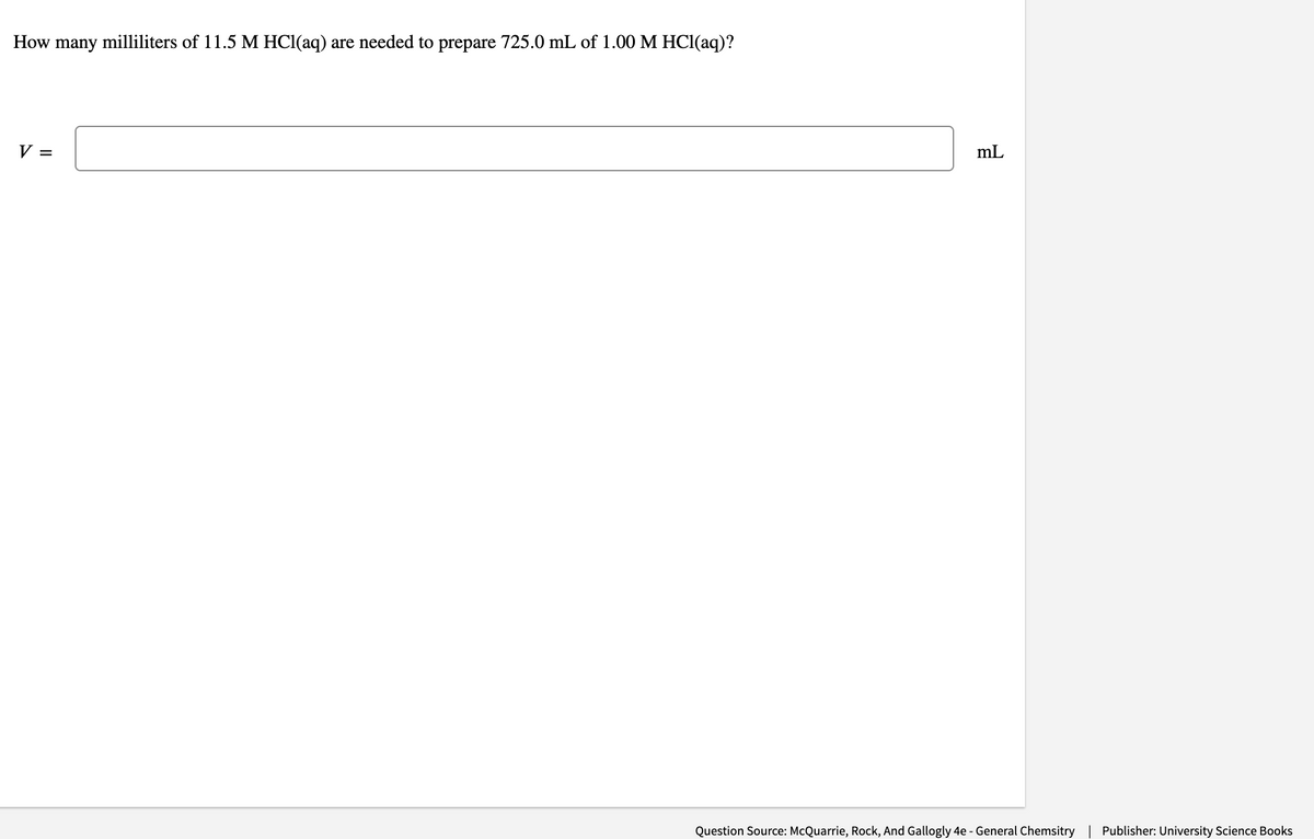 How
many
milliliters of 11.5 M HCl(aq) are needed to prepare 725.0 mL of 1.00 M HCl(aq)?
V =
mL
Question Source: McQuarrie, Rock, And Gallogly 4e - General Chemsitry
Publisher: University Science Books

