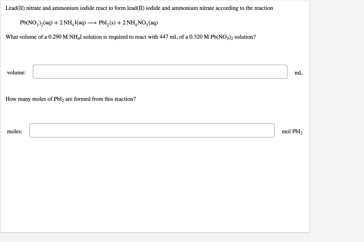 Lead(II) nitrate and ammonium iodide react to form lead(II) iodide and ammonium nitrate according to the reaction
Pb(NO,),(aq) + 2 NH,I(aq)
PbI, (s) + 2 NH,NO3 (aq)
What volume of a 0.290 M NHẠI solution is required to react with 447 mL of a 0.320 M Pb(NO3)2 solution?
volume:
mL
How many moles of PbI2 are formed from this reaction?
moles:
mol PbI2
