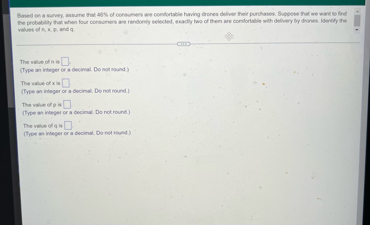 Based on a survey, assume that 46% of consumers are comfortable having drones deliver their purchases. Suppose that we want to find
the probability that when four consumers are randomly selected, exactly two of them are comfortable with delivery by drones. Identify the
values of n, x, p, and q.
The value of n is.
(Type an integer or a decimal. Do not round.)
The value of x is.
(Type an integer or a decimal. Do not round.)
The value of p is
(Type an integer or a decimal. Do not round.)
The value of q is
(Type an integer or a decimal. Do not round.)