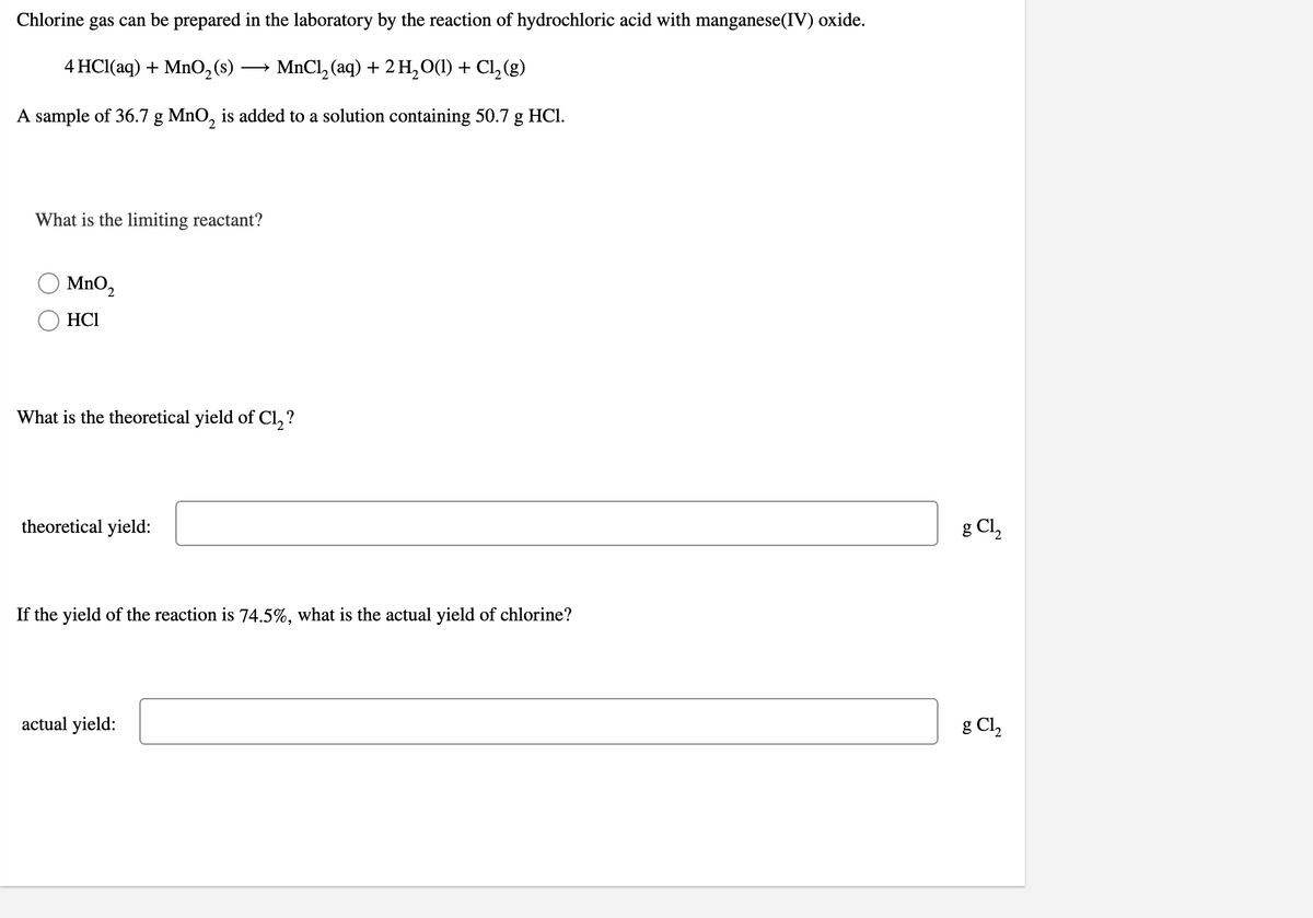 Chlorine gas can be prepared in the laboratory by the reaction of hydrochloric acid with manganese(IV) oxide.
4 HCl(aq) + Mn0,(s)
MnCl, (aq) + 2 H,0(1) + Cl, (g)
A sample of 36.7 g MnO, is added to a solution containing 50.7 g HCI.
What is the limiting reactant?
MnO2
HCI
What is the theoretical yield of Cl, ?
theoretical yield:
g Cl,
If the yield of the reaction is 74.5%, what is the actual yield of chlorine?
actual yield:
g Cl,
