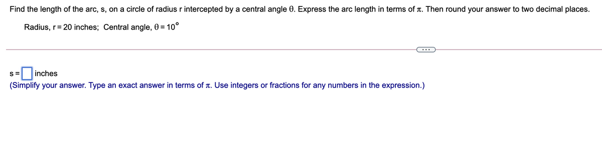 Find the length of the arc, s, on a circle of radius r intercepted by a central angle 0. Express the arc length in terms of T. Then round your answer to two decimal places.
Radius, r= 20 inches; Central angle, 0 = 10°
...
S =
inches
(Simplify your answer. Type an exact answer in terms of T. Use integers or fractions for any numbers in the expression.)
