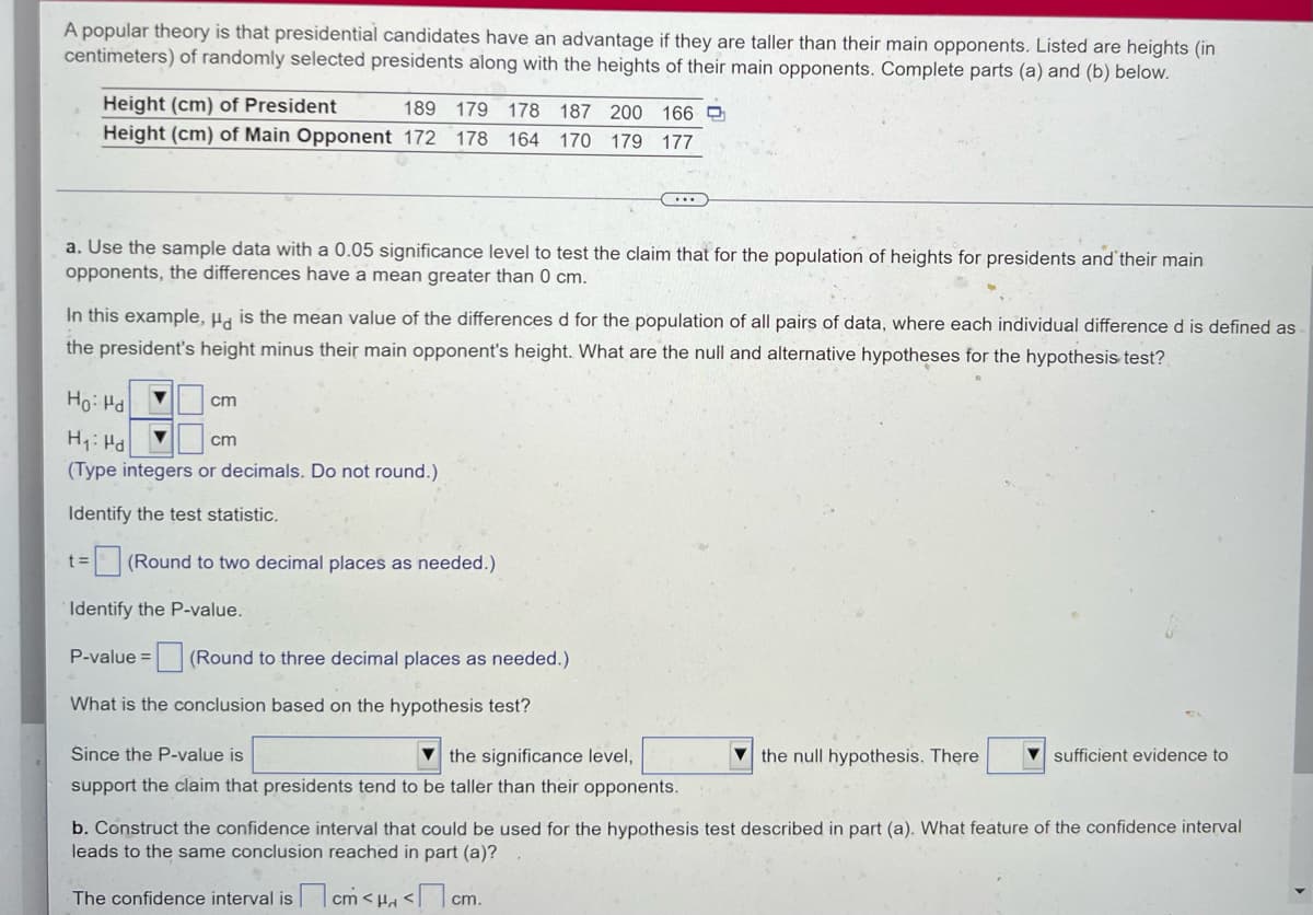 A popular theory is that presidential candidates have an advantage if they are taller than their main opponents. Listed are heights (in
centimeters) of randomly selected presidents along with the heights of their main opponents. Complete parts (a) and (b) below.
Height (cm) of President
189 179 178 187 200 166
Height (cm) of Main Opponent 172
178 164 170 179 177
a. Use the sample data with a 0.05 significance level to test the claim that for the population of heights for presidents and their main
opponents, the differences have a mean greater than 0 cm.
In this example, Ha is the mean value of the differences d for the population of all pairs of data, where each individual difference d is defined as
the president's height minus their main opponent's height. What are the null and alternative hypotheses for the hypothesis test?
Ho: Hd
cm
H: Hd
(Type integers or decimals. Do not round.)
cm
Identify the test statistic.
=(Round to two decimal places as needed.)
Identify the P-value.
P-value = (Round to three decimal places as needed.)
What is the conclusion based on the hypothesis test?
Since the P-value is
the significance level,
the null hypothesis. There
sufficient evidence to
support the claim that presidents tend to be taller than their opponents.
b. Construct the confidence interval that could be used for the hypothesis test described in part (a). What feature of the confidence interval
leads to the same conclusion reached in part (a)?
The confidence interval is cm < H <cm.

