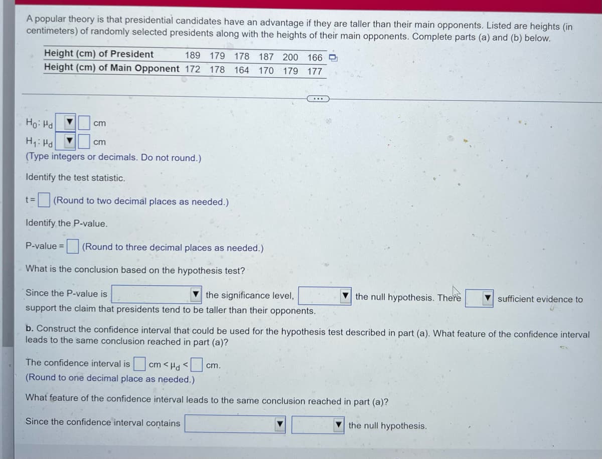 A popular theory is that presidential candidates have an advantage if they are taller than their main opponents. Listed are heights (in
centimeters) of randomly selected presidents along with the heights of their main opponents. Complete parts (a) and (b) below.
Height (cm) of President
189
179 178 187 200 166 D
Height (cm) of Main Opponent 172 178 164 170 179 177
Ho: Hd
cm
H: Hd
cm
(Type integers or decimals. Do not round.)
Identify the test statistic.
= (Round to two decimal places as needed.)
Identify the P-value.
P-value = (Round to three decimal places as needed.)
What is the conclusion based on the hypothesis test?
Since the P-value is
the significance level,
support the claim that presidents tend to be taller than their opponents.
V the null hypothesis. There
V sufficient evidence to
b. Construct the confidence interval that could be used for the hypothesis test described in part (a). What feature of the confidence interval
leads to the same conclusion reached in part (a)?
The confidence interval is cm < Ha < cm.
(Round to one decimal place as needed.)
What feature of the confidence interval leads to the same conclusion reached in part (a)?
Since the confidence interval contains
V the null hypothesis.
