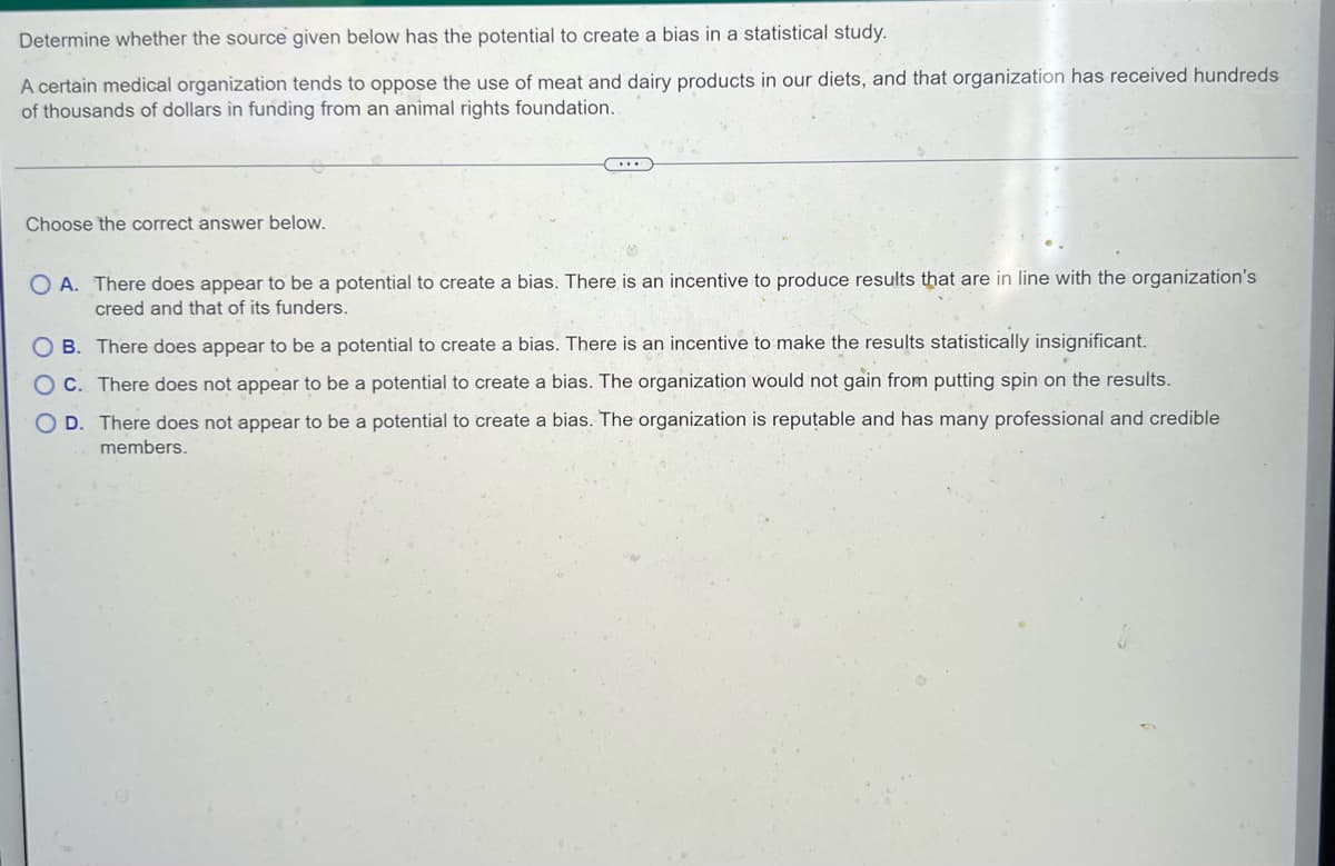 Determine whether the source given below has the potential to create a bias in a statistical study.
A certain medical organization tends to oppose the use of meat and dairy products in our diets, and that organization has received hundreds
of thousands of dollars in funding from an animal rights foundation..
C...
Choose the correct answer below.
OA. There does appear to be a potential to create a bias. There is an incentive to produce results that are in line with the organization's
creed and that of its funders.
OB. There does appear to be a potential to create a bias. There is an incentive to make the results statistically insignificant.
OC. There does not appear to be a potential to create a bias. The organization would not gain from putting spin on the results.
D. There does not appear to be a potential to create a bias. The organization is reputable and has many professional and credible
members.